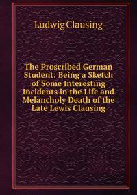The Proscribed German Student: Being a Sketch of Some Interesting Incidents in the Life and Melancholy Death of the Late Lewis Clausing
