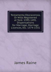 Testamenta Eboracensia, Or Wills Registered at York: 1395-1491. Dispensations for Marriage, Marriage Licences, Etc. 1374-1531