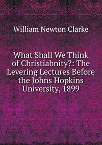 What Shall We Think of Christiabnity?: The Levering Lectures Before the Johns Hopkins University, 1899