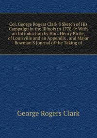 Col. George Rogers Clark'S Sketch of His Campaign in the Illinois in 1778-9: With an Introduction by Hon. Henry Pirtle, of Louisville and an Appendix . and Major Bowman'S Journal of the Taking of