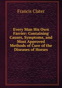 Every Man His Own Farrier: Containing Causes, Symptoms, and Most Approved Methods of Cure of the Diseases of Horses