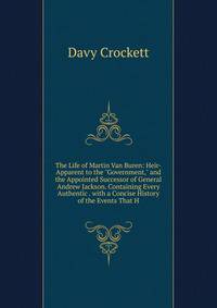 The Life of Martin Van Buren: Heir-Apparent to the "Government," and the Appointed Successor of General Andrew Jackson. Containing Every Authentic . with a Concise History of the Events That H