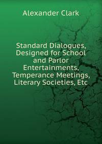 Standard Dialogues, Designed for School and Parlor Entertainments, Temperance Meetings, Literary Societies, Etc