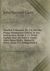 Teacher'S Manual, Pt. 1-6, for the Prang Elementary Course in Art Instruction, Books 1-12 Third-Eighth Year: By John S. Clark, Mary Dana Hicks, Walter S. Perry, Issue 357,&amp;Nbsp;Part 6