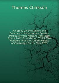 An Essay On the Slavery and Commerce of the Human Species, Particularly the African: Translated from a Latin Dissertation, Which Was Honored with the . the University of Cambridge for the Year 1785