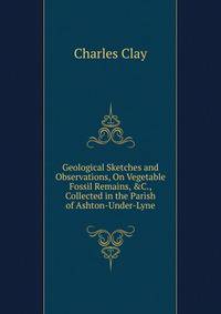 Geological Sketches and Observations, On Vegetable Fossil Remains, &amp;C., Collected in the Parish of Ashton-Under-Lyne