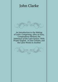 An Introduction to the Making of Latin: Comprising, After an Easy, Compendious Method, the Substance of the Latin Syntax: With Proper English . in One Column, and the Latin Words in Another