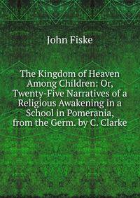 The Kingdom of Heaven Among Children: Or, Twenty-Five Narratives of a Religious Awakening in a School in Pomerania, from the Germ. by C. Clarke