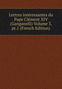 Lettres interessantes du Pape Clement XIV (Ganganelli) Volume 3, pt.1 (French Edition)