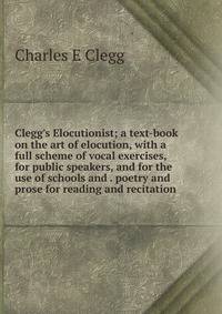 Clegg's Elocutionist; a text-book on the art of elocution, with a full scheme of vocal exercises, for public speakers, and for the use of schools and . poetry and prose for reading and recitation
