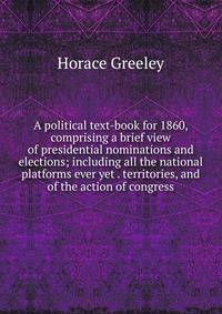 A political text-book for 1860, comprising a brief view of presidential nominations and elections; including all the national platforms ever yet . territories, and of the action of congress
