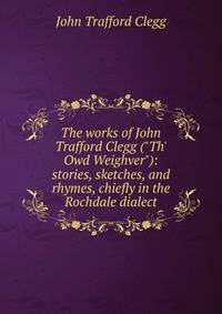 The works of John Trafford Clegg ("Th' Owd Weighver"): stories, sketches, and rhymes, chiefly in the Rochdale dialect