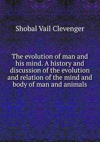 The evolution of man and his mind. A history and discussion of the evolution and relation of the mind and body of man and animals