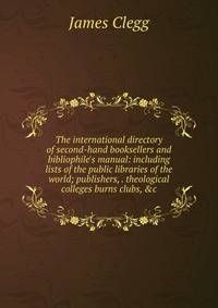 The international directory of second-hand booksellers and bibliophile's manual: including lists of the public libraries of the world; publishers, . theological colleges burns clubs, &amp;c