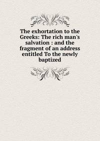 The exhortation to the Greeks: The rich man's salvation : and the fragment of an address entitled To the newly baptized