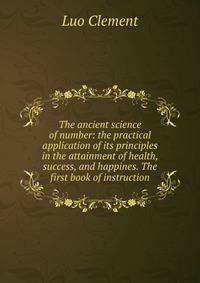 The ancient science of number: the practical application of its principles in the attainment of health, success, and happines. The first book of instruction