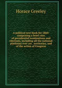 A political text-book for 1860: comprising a brief view of presidential nominations and elections, including all the national platforms ever yet . territories, and of the action of Congress