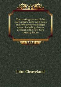The banking system of the state of New York: with notes and references to adjudged cases ; including also an account of the New York clearing house