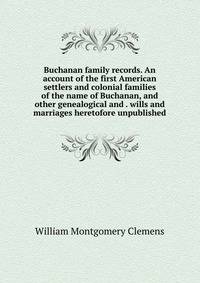 Buchanan family records. An account of the first American settlers and colonial families of the name of Buchanan, and other genealogical and . wills and marriages heretofore unpublished