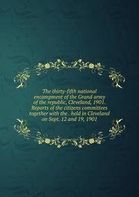 The thirty-fifth national encampment of the Grand army of the republic, Cleveland, 1901. Reports of the citizens committees together with the . held in Cleveland on Sept. 12 and 19, 1901