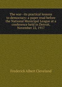 The war--its practical lessons to democracy: a paper read before the National Municipal League at a conference held in Detroit, November 22, 1917