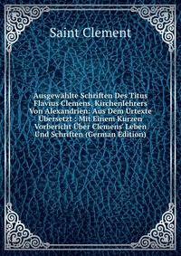Ausgew?hlte Schriften Des Titus Flavius Clemens, Kirchenlehrers Von Alexandrien: Aus Dem Urtexte ?bersetzt : Mit Einem Kurzen Vorbericht ?ber Clemens' Leben Und Schriften (German Edition)