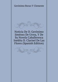 Noticia De D. Geronimo Jimenez De Urrea, Y De Su Novela Caballeresca Inedita D. Clarisel De Las Flores (Spanish Edition)