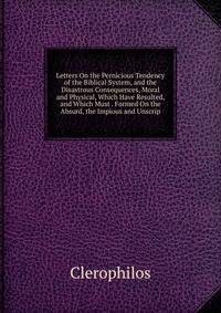 Letters On the Pernicious Tendency of the Biblical System, and the Disastrous Consequences, Moral and Physical, Which Have Resulted, and Which Must . Formed On the Absurd, the Impious and Unscrip