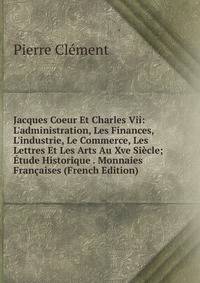Jacques Coeur Et Charles Vii: L'administration, Les Finances, L'industrie, Le Commerce, Les Lettres Et Les Arts Au Xve Si?cle; ?tude Historique . Monnaies Fran?aises (French Edition)