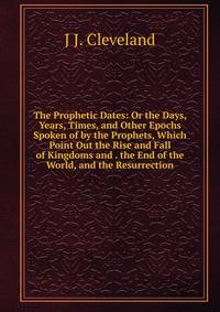 The Prophetic Dates: Or the Days, Years, Times, and Other Epochs Spoken of by the Prophets, Which Point Out the Rise and Fall of Kingdoms and . the End of the World, and the Resurrection