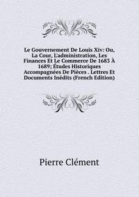Le Gouvernement De Louis Xiv: Ou, La Cour, L'administration, Les Finances Et Le Commerce De 1683 ? 1689; ?tudes Historiques Accompagn?es De Pi?ces . Lettres Et Documents In?dits (French Edition)