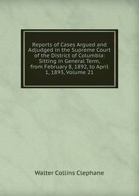Reports of Cases Argued and Adjudged in the Supreme Court of the District of Columbia: Sitting in General Term, from February 8, 1892, to April 1, 1893, Volume 21