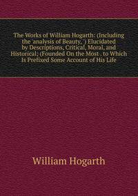 The Works of William Hogarth: (Including the 'analysis of Beauty, ') Elucidated by Descriptions, Critical, Moral, and Historical; (Founded On the Most . to Which Is Prefixed Some Account of His Life