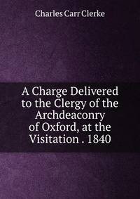 A Charge Delivered to the Clergy of the Archdeaconry of Oxford, at the Visitation . 1840