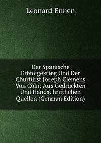 Der Spanische Erbfolgekrieg Und Der Churfurst Joseph Clemens Von Coln: Aus Gedruckten Und Handschriftlichen Quellen (German Edition)