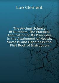The Ancient Science of Numbers: The Practical Application of Its Principles in the Attainment of Health, Success, and Happiness. the First Book of Instruction