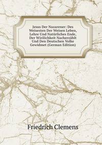 Jesus Der Nazarener: Des Weisesten Der Weisen Leben, Lehre Und Naturliches Ende, Der Wirilichkeit Nacherzahlt Und Den Deutschen Volke Gewidmet (German Edition)