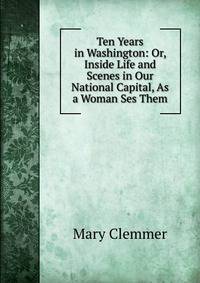 Ten Years in Washington: Or, Inside Life and Scenes in Our National Capital, As a Woman Ses Them.