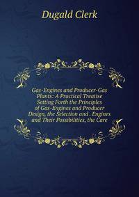 Gas-Engines and Producer-Gas Plants: A Practical Treatise Setting Forth the Principles of Gas-Engines and Producer Design, the Selection and . Engines and Their Possibilities, the Care