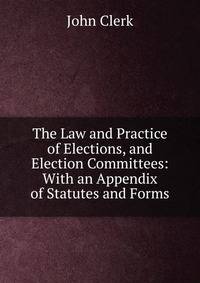 The Law and Practice of Elections, and Election Committees: With an Appendix of Statutes and Forms