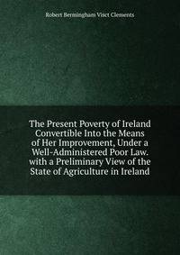 The Present Poverty of Ireland Convertible Into the Means of Her Improvement, Under a Well-Administered Poor Law. with a Preliminary View of the State of Agriculture in Ireland
