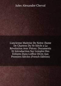 L'ancienne Maitrise De Notre-Dame De Chartres Du Ve Si?cle a La R?volution Avec Pi?ces: Documents Et Introduction Sur L'emploi Des Enfants Dans L'office Divin Aux Premiers Si?cles (French Edition)