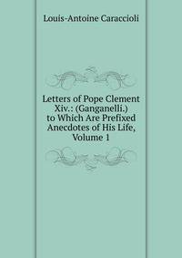 Letters of Pope Clement Xiv.: (Ganganelli.) to Which Are Prefixed Anecdotes of His Life, Volume 1