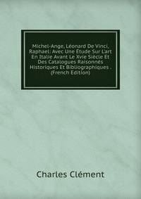 Michel-Ange, L?onard De Vinci, Raphael: Avec Une ?tude Sur L'art En Italie Avant Le Xvie Si?cle Et Des Catalogues Raisonn?s Historiques Et Bibliographiques . (French Edition)