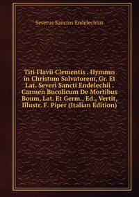Titi Flavii Clementis . Hymnus in Christum Salvatorem, Gr. Et Lat. Severi Sancti Endelechii . Carmen Bucolicum De Mortibus Boum, Lat. Et Germ., Ed., Vertit, Illustr. F. Piper (Italian Edition)