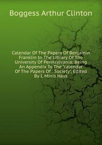 Calendar Of The Papers Of Benjamin Franklin In The Library Of The University Of Pennsylvania: Being An Appendix To The "calendar Of The Papers Of . Society", Edited By I. Minis Hays