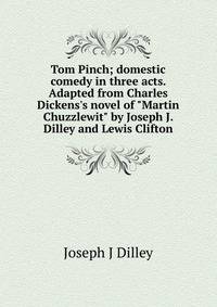 Tom Pinch; domestic comedy in three acts. Adapted from Charles Dickens's novel of "Martin Chuzzlewit" by Joseph J. Dilley and Lewis Clifton