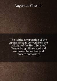 The spiritual exposition of the Apocalypse: as derived from the writings of the Hon. Emanuel Swedenborg : illustrated and confirmed by ancient and modern authorities