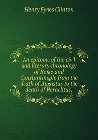 An epitome of the civil and literary chronology of Rome and Constantinople from the death of Augustus to the death of Heraclitus;
