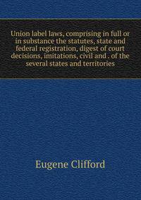 Union label laws, comprising in full or in substance the statutes, state and federal registration, digest of court decisions, imitations, civil and . of the several states and territories